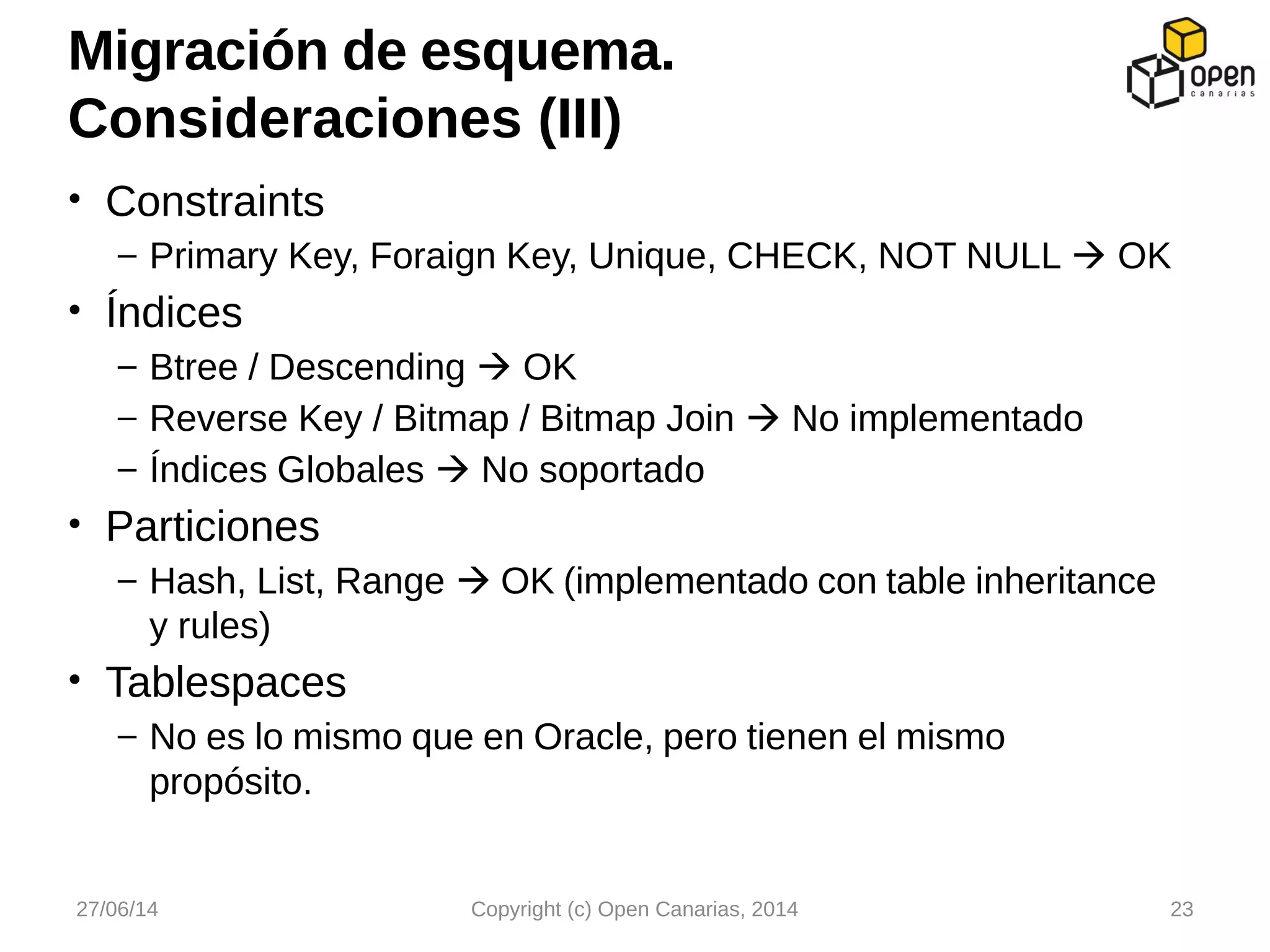 • Constraints
– Primary Key, Foraign Key, Unique, CHECK, NOT NULL  OK
• Índices
– Btree / Descending  OK
– Reverse Key / Bitmap / Bitmap Join  No implementado
– Índices Globales  No soportado
• Particiones
– Hash, List, Range  OK (implementado con table inheritance
y rules)
• Tablespaces
– No es lo mismo que en Oracle, pero tienen el mismo
propósito.
Migración de esquema.
Consideraciones (III)
27/06/14 Copyright (c) Open Canarias, 2014 23
 