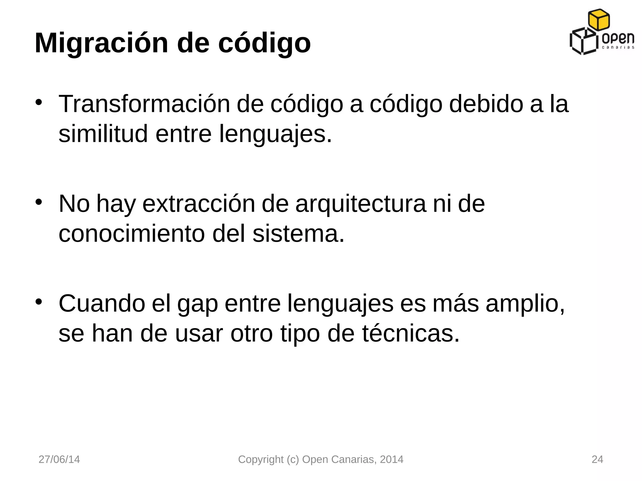• Transformación de código a código debido a la
similitud entre lenguajes.
• No hay extracción de arquitectura ni de
conocimiento del sistema.
• Cuando el gap entre lenguajes es más amplio,
se han de usar otro tipo de técnicas.
Migración de código
27/06/14 Copyright (c) Open Canarias, 2014 24
 