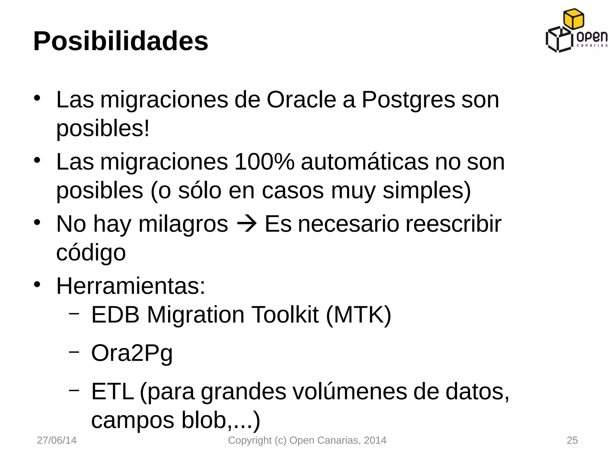 • Las migraciones de Oracle a Postgres son
posibles!
• Las migraciones 100% automáticas no son
posibles (o sólo en casos muy simples)
• No hay milagros  Es necesario reescribir
código
• Herramientas:
– EDB Migration Toolkit (MTK)
– Ora2Pg
– ETL (para grandes volúmenes de datos,
campos blob,...)
Posibilidades
27/06/14 Copyright (c) Open Canarias, 2014 25
 