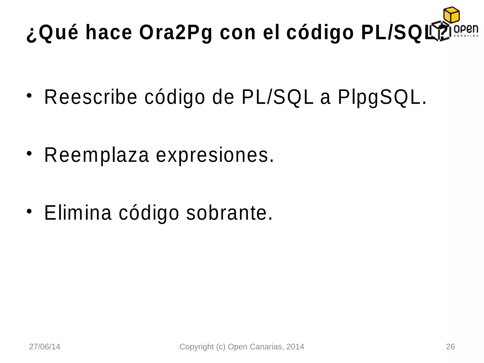 • Reescribe código de PL/SQL a PlpgSQL.
• Reemplaza expresiones.
• Elimina código sobrante.
¿Qué hace Ora2Pg con el código PL/SQL?
27/06/14 Copyright (c) Open Canarias, 2014 26
 