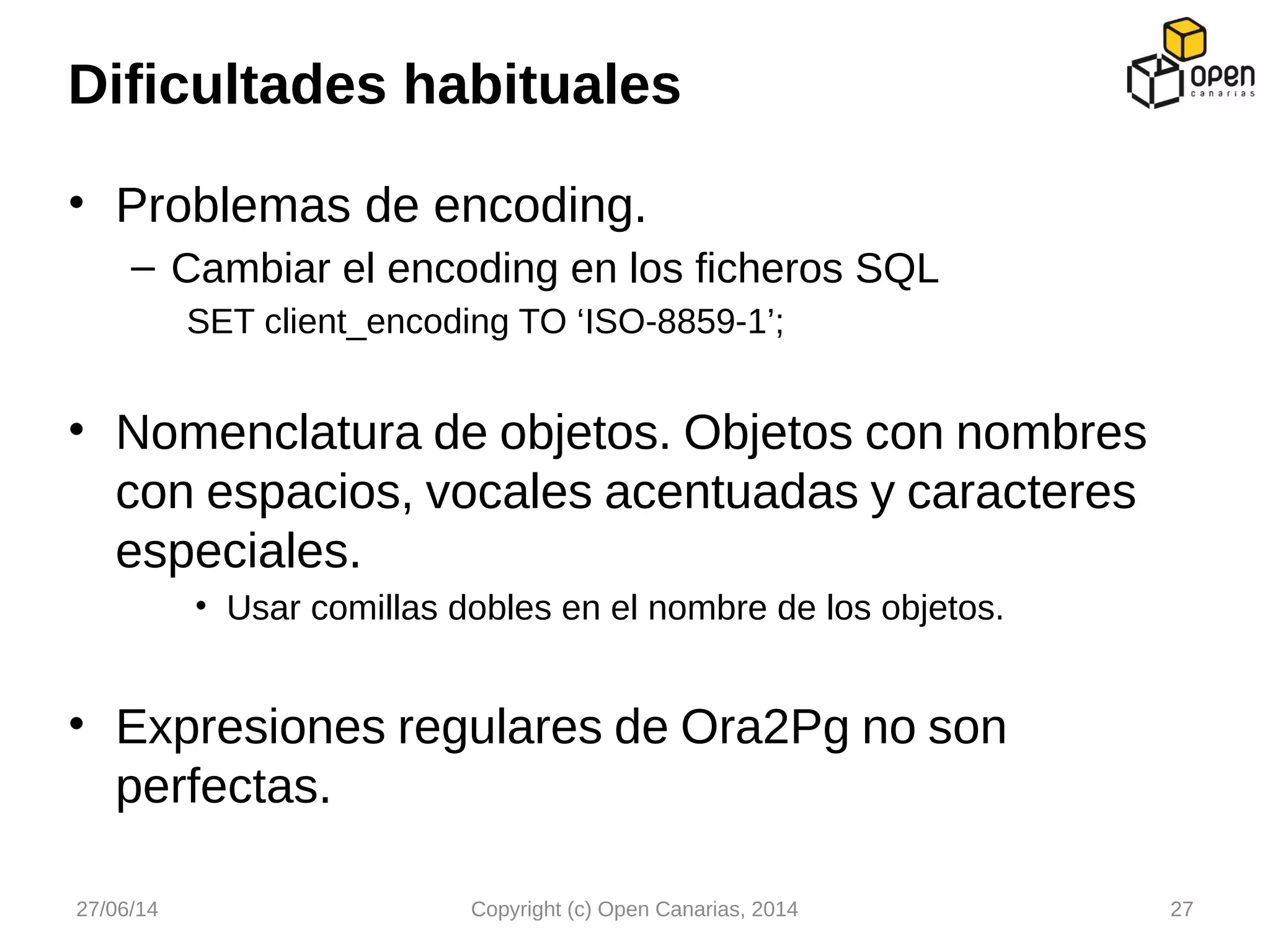 • Problemas de encoding.
– Cambiar el encoding en los ficheros SQL
SET client_encoding TO ‘ISO-8859-1’;
• Nomenclatura de objetos. Objetos con nombres
con espacios, vocales acentuadas y caracteres
especiales.
• Usar comillas dobles en el nombre de los objetos.
• Expresiones regulares de Ora2Pg no son
perfectas.
Dificultades habituales
27/06/14 Copyright (c) Open Canarias, 2014 27
 
