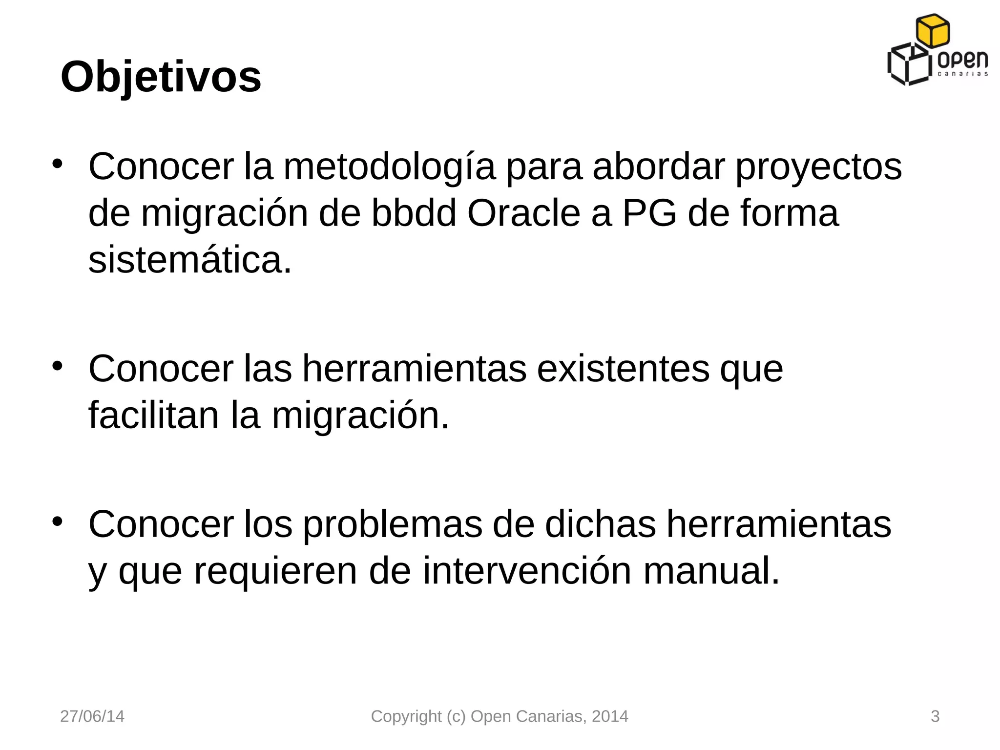 • Conocer la metodología para abordar proyectos
de migración de bbdd Oracle a PG de forma
sistemática.
• Conocer las herramientas existentes que
facilitan la migración.
• Conocer los problemas de dichas herramientas
y que requieren de intervención manual.
Objetivos
27/06/14 Copyright (c) Open Canarias, 2014 3
 