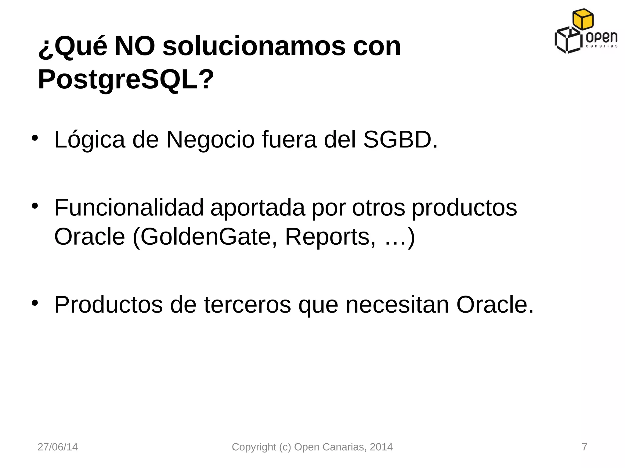 • Lógica de Negocio fuera del SGBD.
• Funcionalidad aportada por otros productos
Oracle (GoldenGate, Reports, …)
• Productos de terceros que necesitan Oracle.
¿Qué NO solucionamos con
PostgreSQL?
27/06/14 Copyright (c) Open Canarias, 2014 7
 