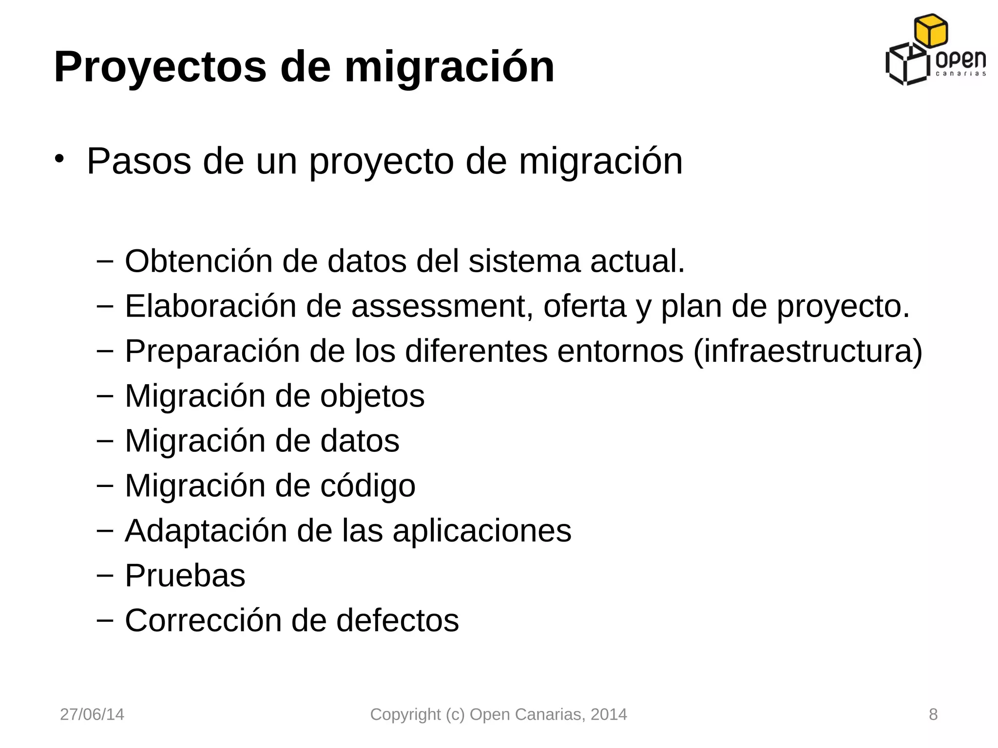 • Pasos de un proyecto de migración
– Obtención de datos del sistema actual.
– Elaboración de assessment, oferta y plan de proyecto.
– Preparación de los diferentes entornos (infraestructura)
– Migración de objetos
– Migración de datos
– Migración de código
– Adaptación de las aplicaciones
– Pruebas
– Corrección de defectos
Proyectos de migración
27/06/14 Copyright (c) Open Canarias, 2014 8
 