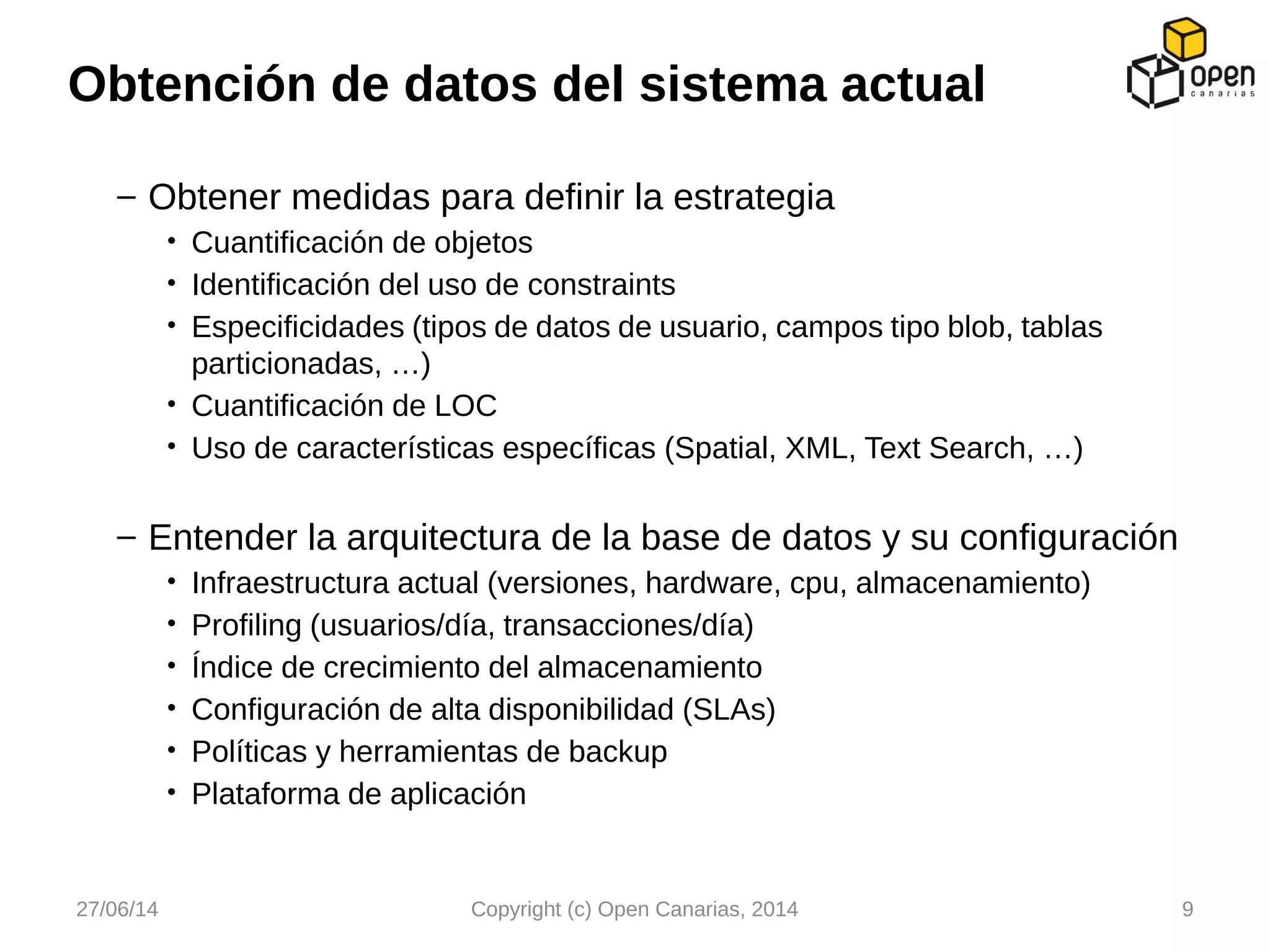 – Obtener medidas para definir la estrategia
• Cuantificación de objetos
• Identificación del uso de constraints
• Especificidades (tipos de datos de usuario, campos tipo blob, tablas
particionadas, …)
• Cuantificación de LOC
• Uso de características específicas (Spatial, XML, Text Search, …)
– Entender la arquitectura de la base de datos y su configuración
• Infraestructura actual (versiones, hardware, cpu, almacenamiento)
• Profiling (usuarios/día, transacciones/día)
• Índice de crecimiento del almacenamiento
• Configuración de alta disponibilidad (SLAs)
• Políticas y herramientas de backup
• Plataforma de aplicación
Obtención de datos del sistema actual
27/06/14 Copyright (c) Open Canarias, 2014 9
 