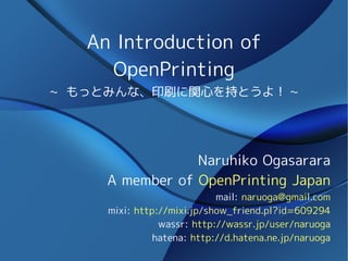 An Introduction of
     OpenPrinting
~ もっとみんな、印刷に関心を持とうよ！ ~




                 Naruhiko Ogasarara
     A member of OpenPrinting Japan
                            mail: naruoga@gmail.com
     mixi: http://mixi.jp/show_friend.pl?id=609294
                wassr: http://wassr.jp/user/naruoga
               hatena: http://d.hatena.ne.jp/naruoga
 