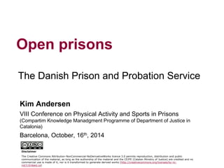 1 
The Danish Prison and Probation Service 
Open prisons 
Kim Andersen 
VIII Conference on Physical Activity and Sports in Prisons (Compartim Knowledge Manadgment Programme of Department of Justice in Catalonia) 
Barcelona, October, 16th, 2014 
Disclaimer 
The Creative Commons Attribution-NonCommercial-NoDerivativeWorks licence 3.0 permits reproduction, distribution and public communication of the material, as long as the authorship of the material and the CEJFE (Catalan Ministry of Justice) are credited and no commercial use is made of it, nor is it transformed to generate derived works (http://creativecommons.org/licenses/by-nc- nd/3.0/deed.ca)  