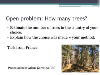 Open problem: How many trees?
• Estimate the number of trees in the country of your
choice.
• Explain how the choice was made + your method.
Task from France
Presentation by Ariana Kornejeva(LV)
 