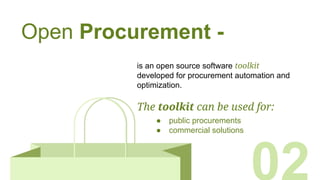 Open Procurement -
is an open source software toolkit
developed for procurement automation and
optimization.
The toolkit can be used for:
● public procurements
● commercial solutions
 