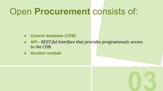 Open Procurement consists of:
● Central database (CDB)
● API - REST-ful interface that provides programmatic access
to the CDB.
● Auction module
03
 
