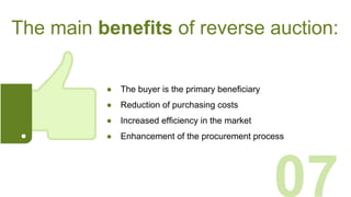The main benefits of reverse auction:
● The buyer is the primary beneficiary
● Reduction of purchasing costs
● Increased efficiency in the market
● Enhancement of the procurement process
07
 