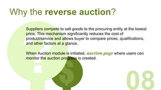 $
Why the reverse auction?
Suppliers compete to sell goods to the procuring entity at the lowest
price. This mechanism significantly reduces the cost of
product/service and allows buyer to compare prices, qualifications,
and other factors at a glance.
08
When Auction module is initiated, auction page where users can
monitor the auction progress is created.
 
