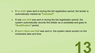 ● If no bids were sent in during the bid registration period, the tender is
automatically marked as "Canceled"
● If only one bid was sent in during the bid registration period, the
system automatically records this bidder as a candidate and goes to
"Qualification" period.
● If more than one bid was sent in, the system starts auction on the
scheduled date and time.
13
 