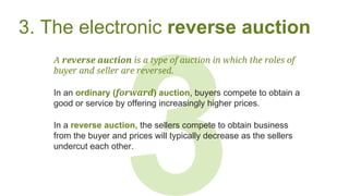3
3. The electronic reverse auction
A reverse auction is a type of auction in which the roles of
buyer and seller are reversed.
In an ordinary (forward) auction, buyers compete to obtain a
good or service by offering increasingly higher prices.
In a reverse auction, the sellers compete to obtain business
from the buyer and prices will typically decrease as the sellers
undercut each other.
 