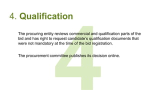 4
4. Qualification
The procuring entity reviews commercial and qualification parts of the
bid and has right to request candidate’s qualification documents that
were not mandatory at the time of the bid registration.
The procurement committee publishes its decision online.
 