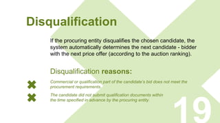 Disqualification
If the procuring entity disqualifies the chosen candidate, the
system automatically determines the next candidate - bidder
with the next price offer (according to the auction ranking).
19
Commercial or qualification part of the candidate’s bid does not meet the
procurement requirements.
The candidate did not submit qualification documents within
the time specified in advance by the procuring entity.
Disqualification reasons:
 
