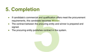5
5. Completion
● If candidate’s commercial and qualification offers meet the procurement
requirements, this candidate becomes Winner.
● The contract between the procuring entity and winner is prepared and
signed.
● The procuring entity publishes contract in the system.
 