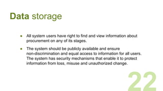 ● All system users have right to find and view information about
procurement on any of its stages.
● The system should be publicly available and ensure
non-discrimination and equal access to information for all users.
The system has security mechanisms that enable it to protect
information from loss, misuse and unauthorized change.
22
Data storage
 