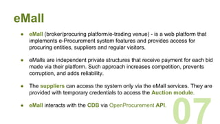 eMall
● eMall (broker/procuring platform/e-trading venue) - is a web platform that
implements e-Procurement system features and provides access for
procuring entities, suppliers and regular visitors.
● eMalls are independent private structures that receive payment for each bid
made via their platform. Such approach increases competition, prevents
corruption, and adds reliability.
● The suppliers can access the system only via the eMall services. They are
provided with temporary credentials to access the Auction module.
● eMall interacts with the CDB via OpenProcurement API.
07
 