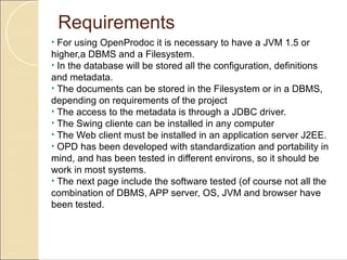Requirements
• For using OpenProdoc it is necessary to have a JVM 1.5 or
higher,a DBMS and a Filesystem.
• In the database will be stored all the configuration, definitions
and metadata.
• The documents can be stored in the Filesystem or in a DBMS,
depending on requirements of the project
• The access to the metadata is through a JDBC driver.
• The Swing cliente can be installed in any computer
• The Web client must be installed in an application server J2EE.
• OPD has been developed with standardization and portability in
mind, and has been tested in different environs, so it should be
work in most systems.
• The next page include the software tested (of course not all the
combination of DBMS, APP server, OS, JVM and browser have
been tested.
 