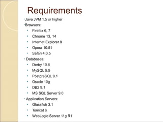 Requirements
•Java    JVM 1.5 or higher
•Browsers:

    •   Firefox 6, 7
    •   Chrome 13, 14
    •   Internet Explorer 8
    •   Opera 10.51
    •   Safari 4.0.5
•   Databases:
    •   Derby 10.6
    •   MySQL 5.5
    •   PostgreSQL 9.1
    •   Oracle 10g
    •   DB2 9.1
    •   MS SQL Server 9.0
•   Application Servers:
    •   Glassfish 3.1
    •   Tomcat 6
    •   WebLogic Server 11g R1
 