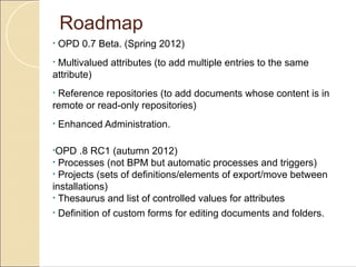 Roadmap
•   OPD 0.7 Beta. (Spring 2012)
•Multivalued attributes (to add multiple entries to the same
attribute)
•Reference repositories (to add documents whose content is in
remote or read-only repositories)
•   Enhanced Administration.

•OPD   .8 RC1 (autumn 2012)
• Processes (not BPM but automatic processes and triggers)
• Projects (sets of definitions/elements of export/move between
installations)
• Thesaurus and list of controlled values for attributes
•   Definition of custom forms for editing documents and folders.
 