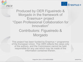 openprof.euProject No. 2014-1-LT01-KA202-000562
Produced by OER Figueiredo &
Morgado in the framework of
Erasmus+ project
“Open Professional Collaboration for
Innovation”
Contributors: Figueiredo &
Morgado
This project has been funded by Erasmus + programme
of the European Union. This OER reflects the views only
of the authors, and the Commission cannot be held
responsible for any use which may be made of the
information contained therein.
 