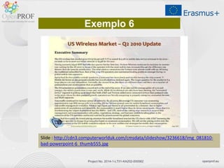 openprof.euProject No. 2014-1-LT01-KA202-000562
Slide : http://cdn3.computerworlduk.com/cmsdata/slideshow/3236618/img_081810-
bad-powerpoint-6_thumb555.jpg
Exemplo 6
 