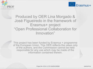 openprof.euProject No. 2014-1-LT01-KA202-000562
Produced by OER Lina Morgado &
José Figueiredo in the framework of
Erasmus+ project
“Open Professional Collaboration for
Innovation”
This project has been funded by Erasmus + programme
of the European Union. This OER reflects the views only
of the authors, and the Commission cannot be held
responsible for any use which may be made of the
information contained therein.
 