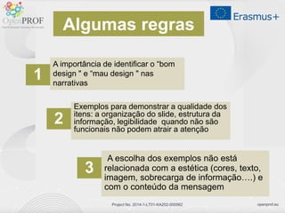 openprof.euProject No. 2014-1-LT01-KA202-000562
A importância de identificar o “bom
design " e “mau design " nas
narrativas
Exemplos para demonstrar a qualidade dos
itens: a organização do slide, estrutura da
informação, legibilidade quando não são
funcionais não podem atrair a atenção
A escolha dos exemplos não está
relacionada com a estética (cores, texto,
imagem, sobrecarga de informação….) e
com o conteúdo da mensagem
1
2
3
Algumas regras
 