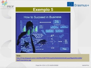 openprof.euProject No. 2014-1-LT01-KA202-000562
Exemplo 5
Slide :
http://3.bp.blogspot.com/-r3Jmflon528/TYDCireq5hI/AAAAAAAAAL8/ysqL09gxk2M/s1600/
BadPresentation.jpg
 