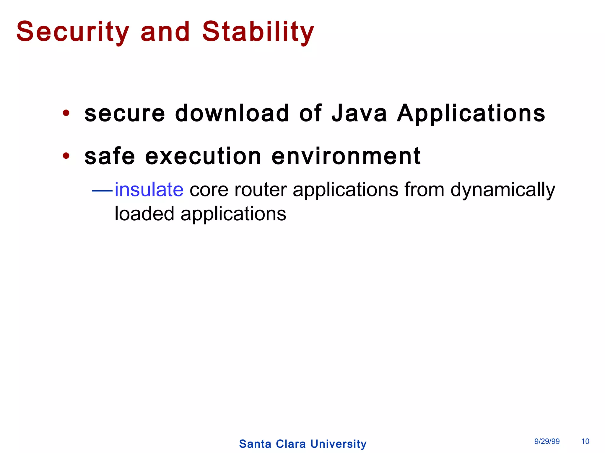 Security and Stability 
• secure download of Java Applications 
• safe execution environment 
—insulate core router applications from dynamically 
loaded applications 
Santa Clara University 9/29/99 10 
 