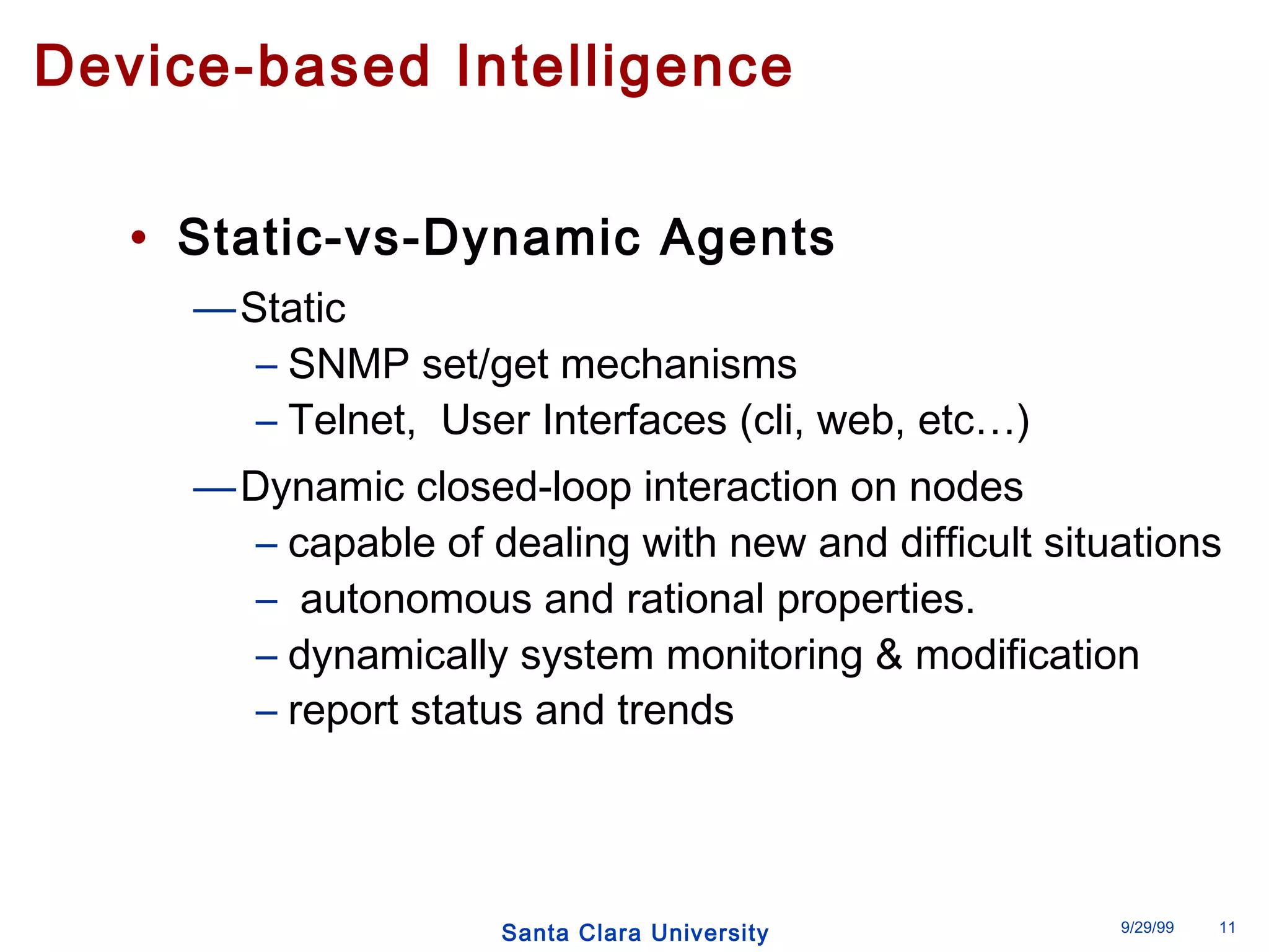Device-based Intelligence 
• Static-vs-Dynamic Agents 
Santa Clara University 9/29/99 11 
—Static 
– SNMP set/get mechanisms 
– Telnet, User Interfaces (cli, web, etc…) 
—Dynamic closed-loop interaction on nodes 
– capable of dealing with new and difficult situations 
– autonomous and rational properties. 
– dynamically system monitoring & modification 
– report status and trends 
 