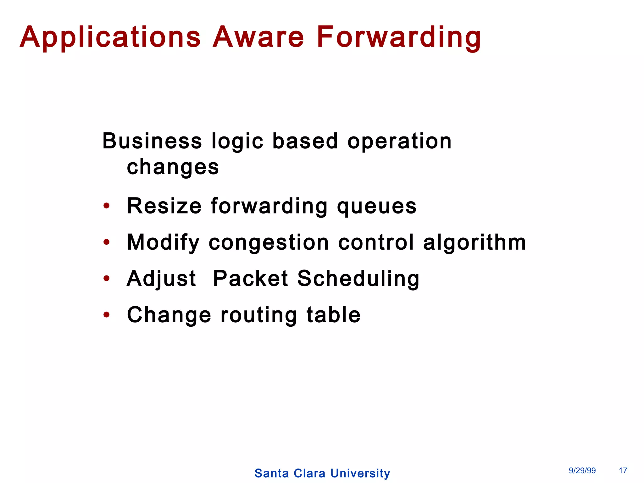 Applications Aware Forwarding 
Business logic based operation 
changes 
• Resize forwarding queues 
• Modify congestion control algorithm 
• Adjust Packet Scheduling 
• Change routing table 
Santa Clara University 9/29/99 17 
 