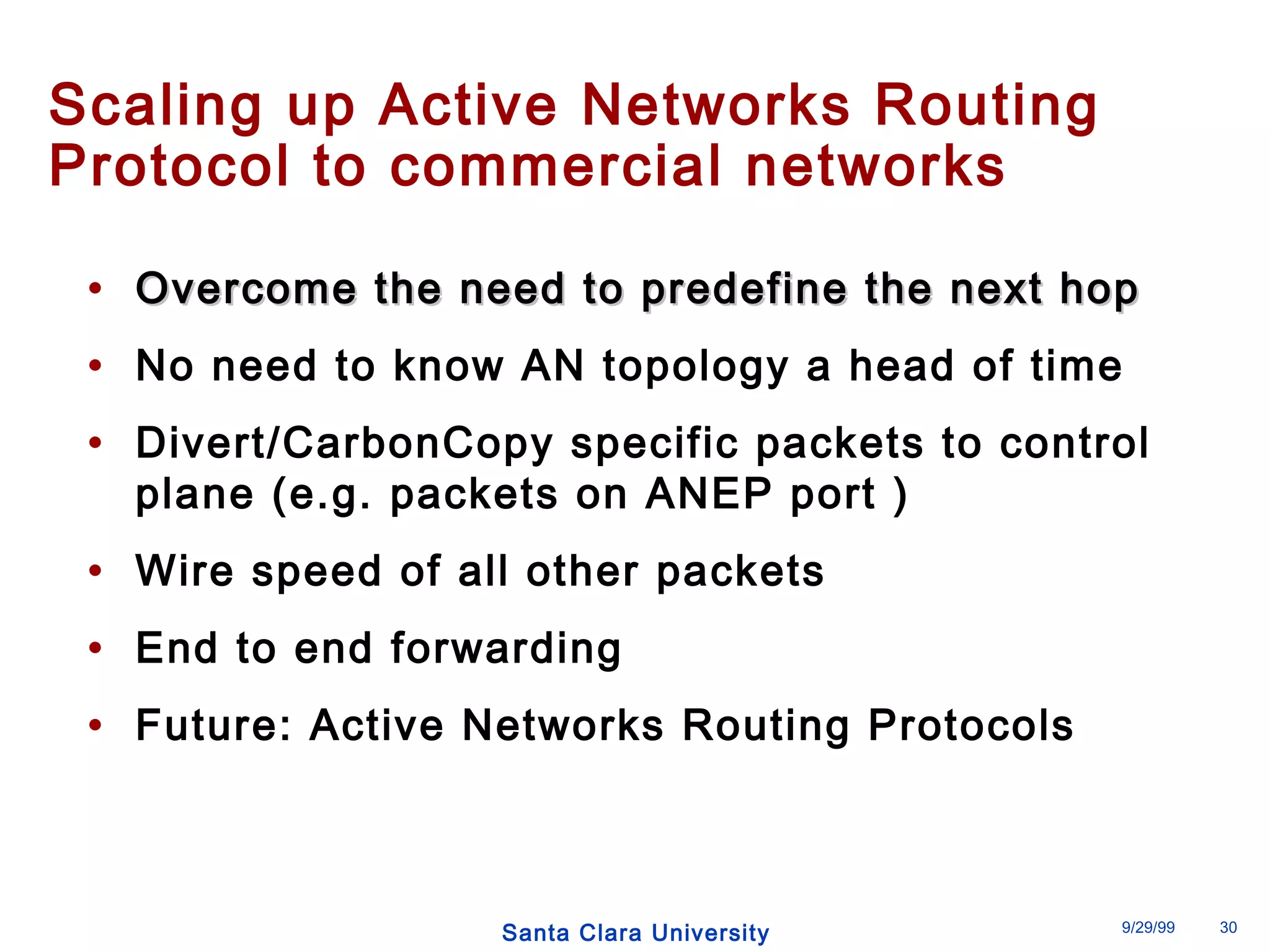 Scaling up Active Networks Routing 
Protocol to commercial networks 
• OOvveerrccoommee tthhee nneeeedd ttoo pprreeddeeffiinnee tthhee nneexxtt hhoopp 
• No need to know AN topology a head of time 
• Divert/CarbonCopy specific packets to control 
plane (e.g. packets on ANEP port ) 
• Wire speed of all other packets 
• End to end forwarding 
• Future: Active Networks Routing Protocols 
Santa Clara University 9/29/99 30 
 