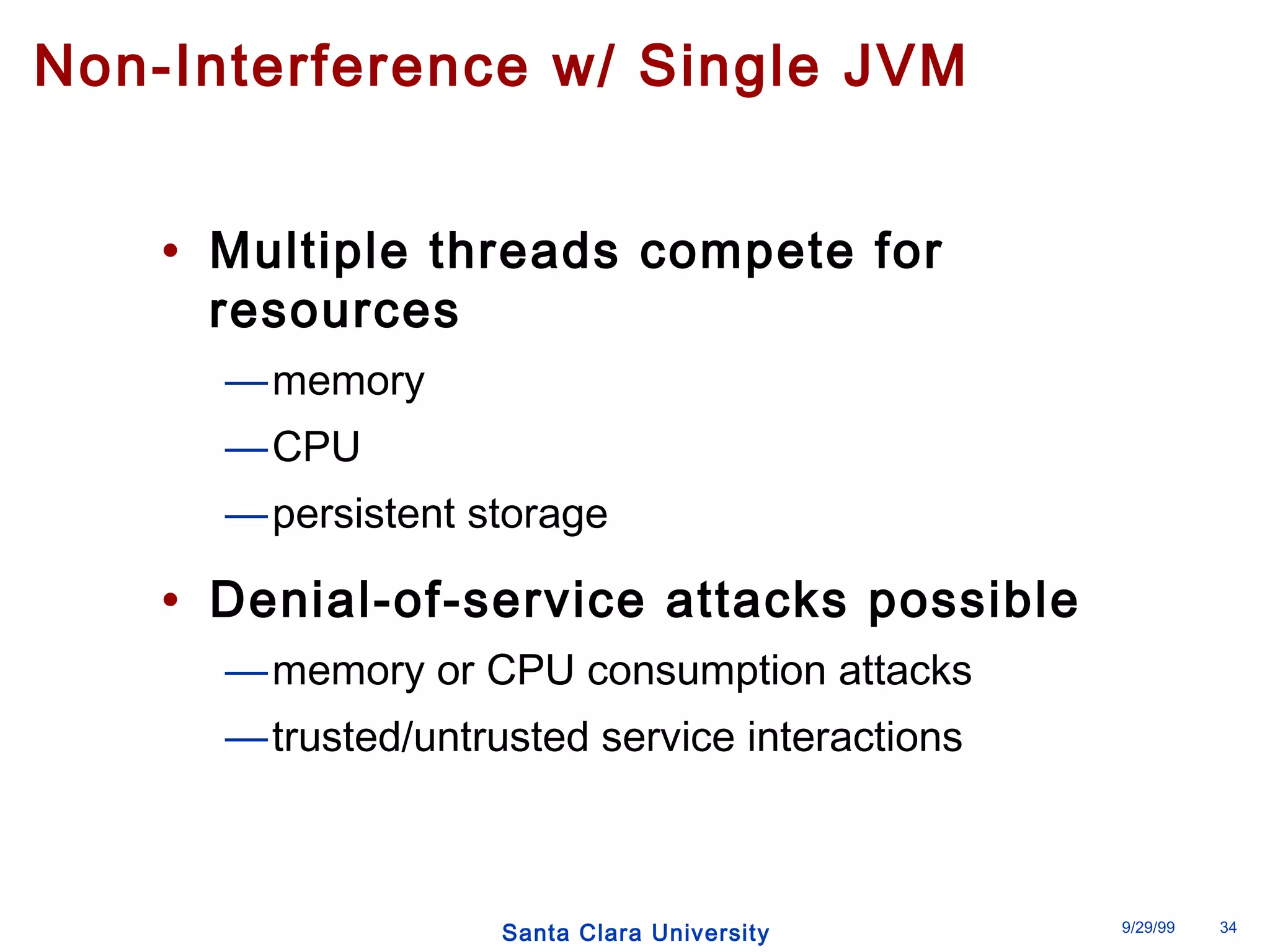 Non-Interference w/ Single JVM 
• Multiple threads compete for 
resources 
—memory 
—CPU 
—persistent storage 
• Denial-of-service attacks possible 
—memory or CPU consumption attacks 
—trusted/untrusted service interactions 
Santa Clara University 9/29/99 34 
 