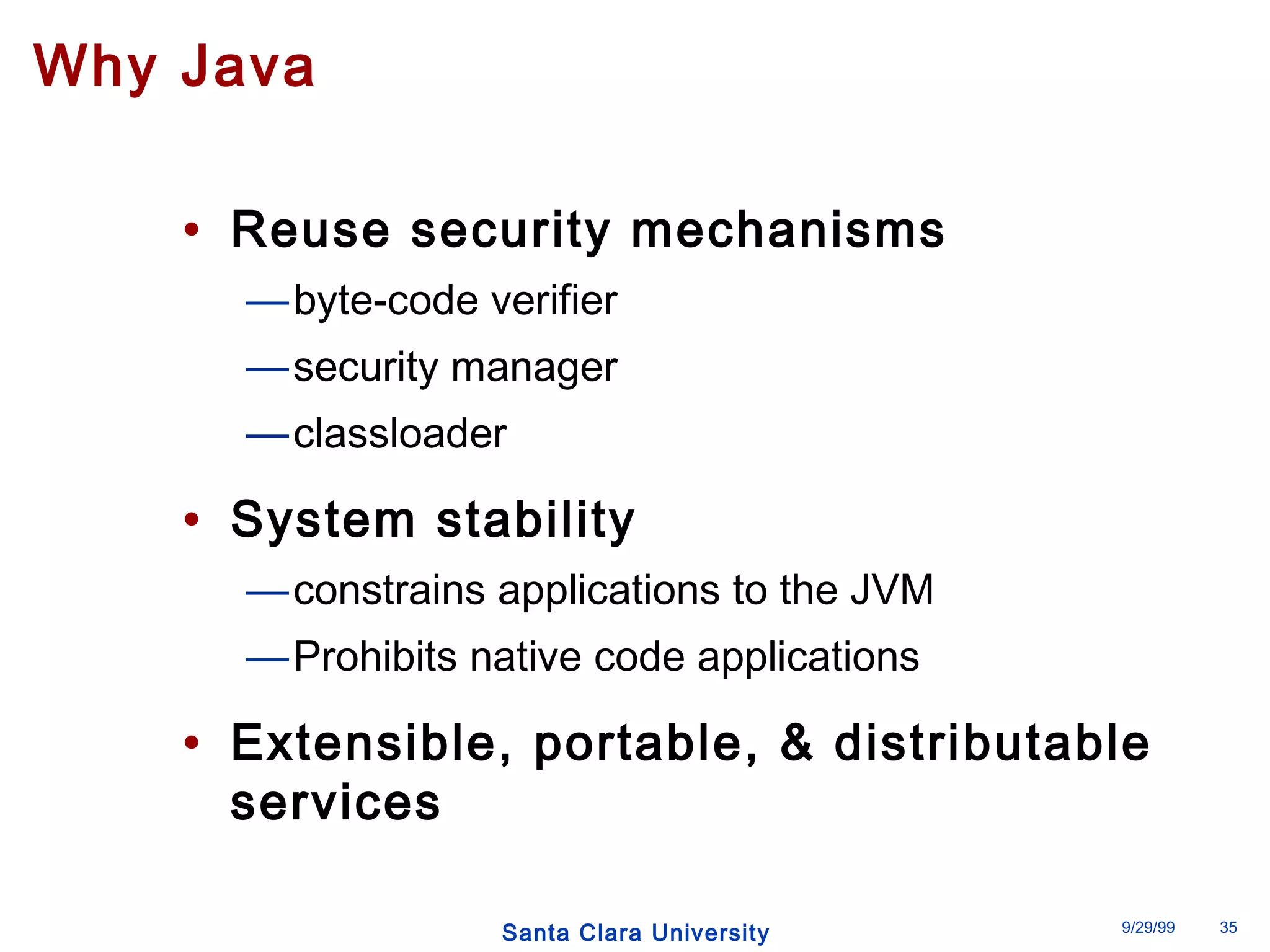 Santa Clara University 9/29/99 35 
Why Java 
• Reuse security mechanisms 
—byte-code verifier 
—security manager 
—classloader 
• System stability 
—constrains applications to the JVM 
—Prohibits native code applications 
• Extensible, portable, & distributable 
services 
 