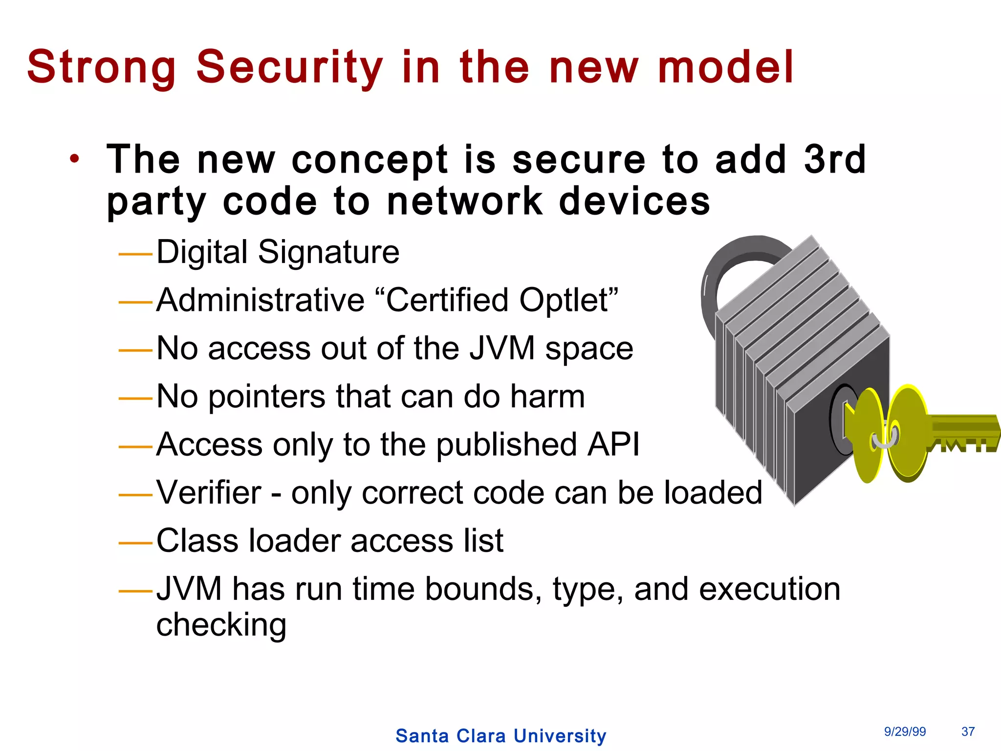 Strong Security in the new model 
• The new concept is secure to add 3rd 
party code to network devices 
—Digital Signature 
—Administrative “Certified Optlet” 
—No access out of the JVM space 
—No pointers that can do harm 
—Access only to the published API 
—Verifier - only correct code can be loaded 
—Class loader access list 
—JVM has run time bounds, type, and execution 
Santa Clara University 9/29/99 37 
checking 
 