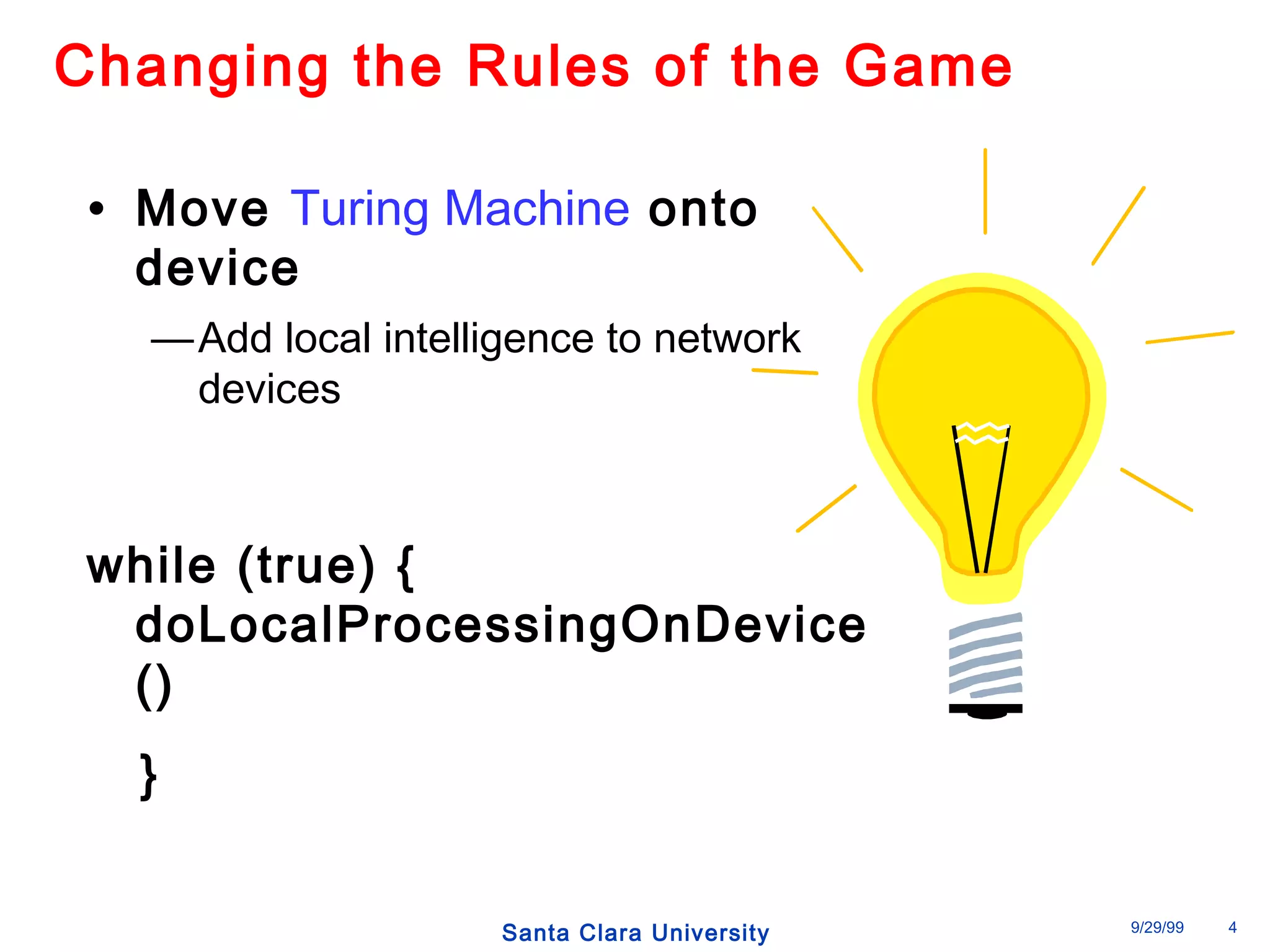 Changing the Rules of the Game 
• Move Turing Machine onto 
device 
—Add local intelligence to network 
Santa Clara University 9/29/99 4 
devices 
while (true) { 
doLocalProcessingOnDevice 
() 
} 
 