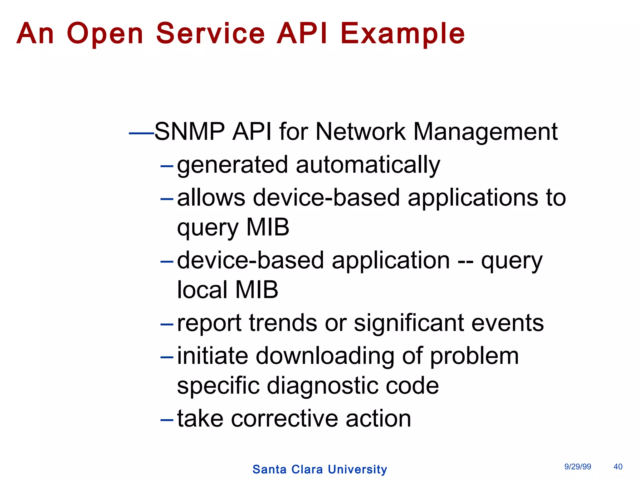 An Open Service API Example 
—SNMP API for Network Management 
– generated automatically 
– allows device-based applications to 
query MIB 
– device-based application -- query 
local MIB 
– report trends or significant events 
– initiate downloading of problem 
specific diagnostic code 
– take corrective action 
Santa Clara University 9/29/99 40 
 
