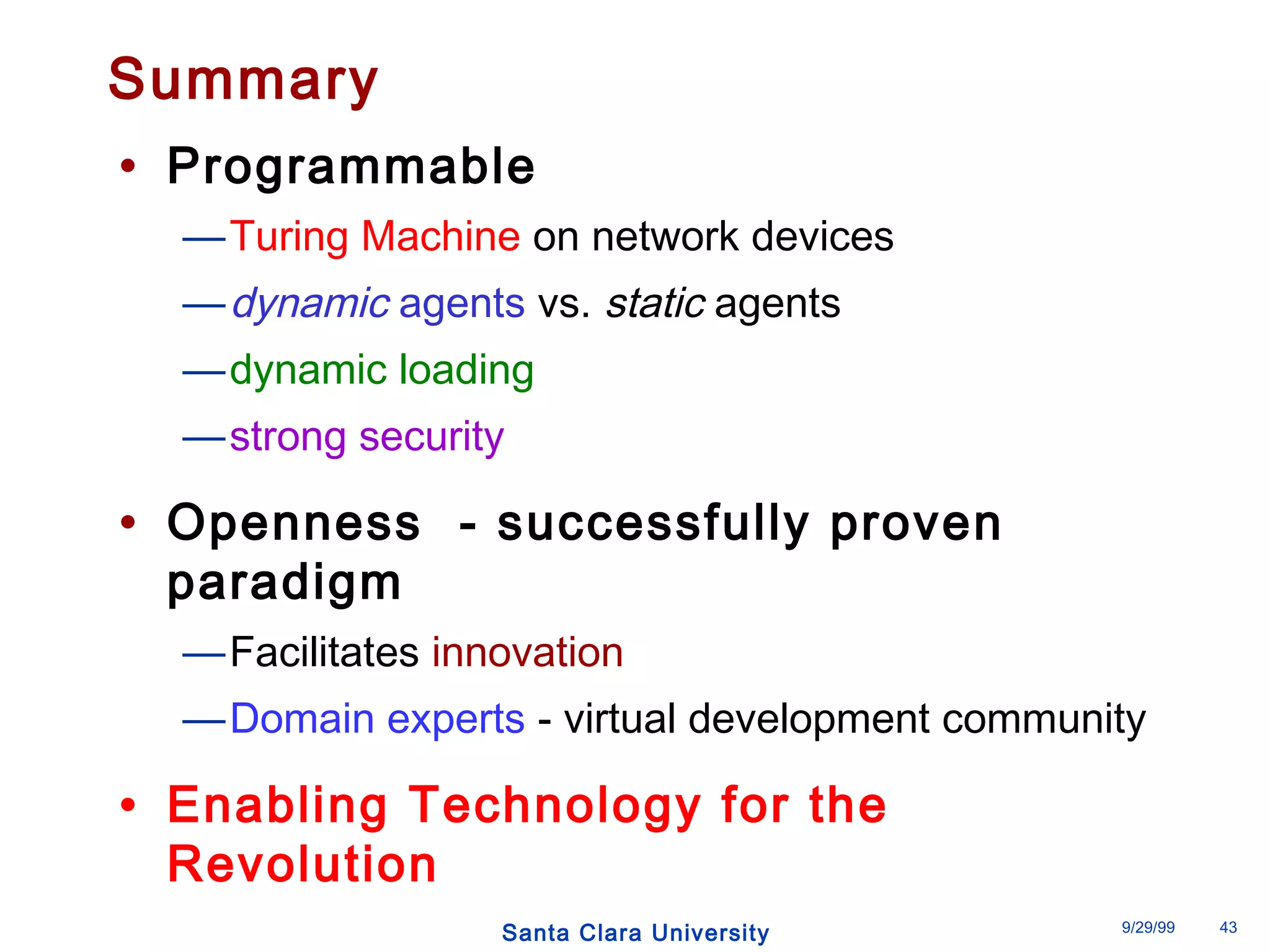 Summary 
• Programmable 
—Turing Machine on network devices 
—dynamic agents vs. static agents 
—dynamic loading 
—strong security 
• Openness - successfully proven 
paradigm 
—Facilitates innovation 
—Domain experts - virtual development community 
• Enabling Technology for the 
Revolution 
Santa Clara University 9/29/99 43 
 
