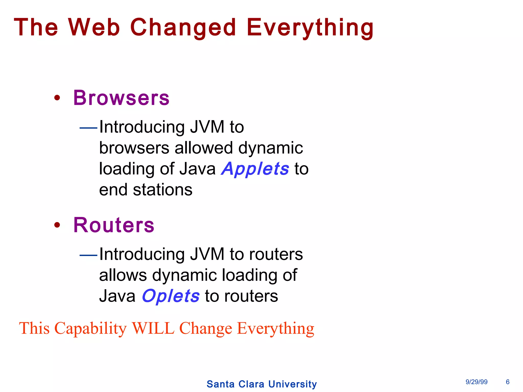 The Web Changed Everything 
Santa Clara University 9/29/99 6 
• Browsers 
—Introducing JVM to 
browsers allowed dynamic 
loading of Java Applets to 
end stations 
• Routers 
—Introducing JVM to routers 
allows dynamic loading of 
Java Oplets to routers 
This Capability WILL Change Everything 
 