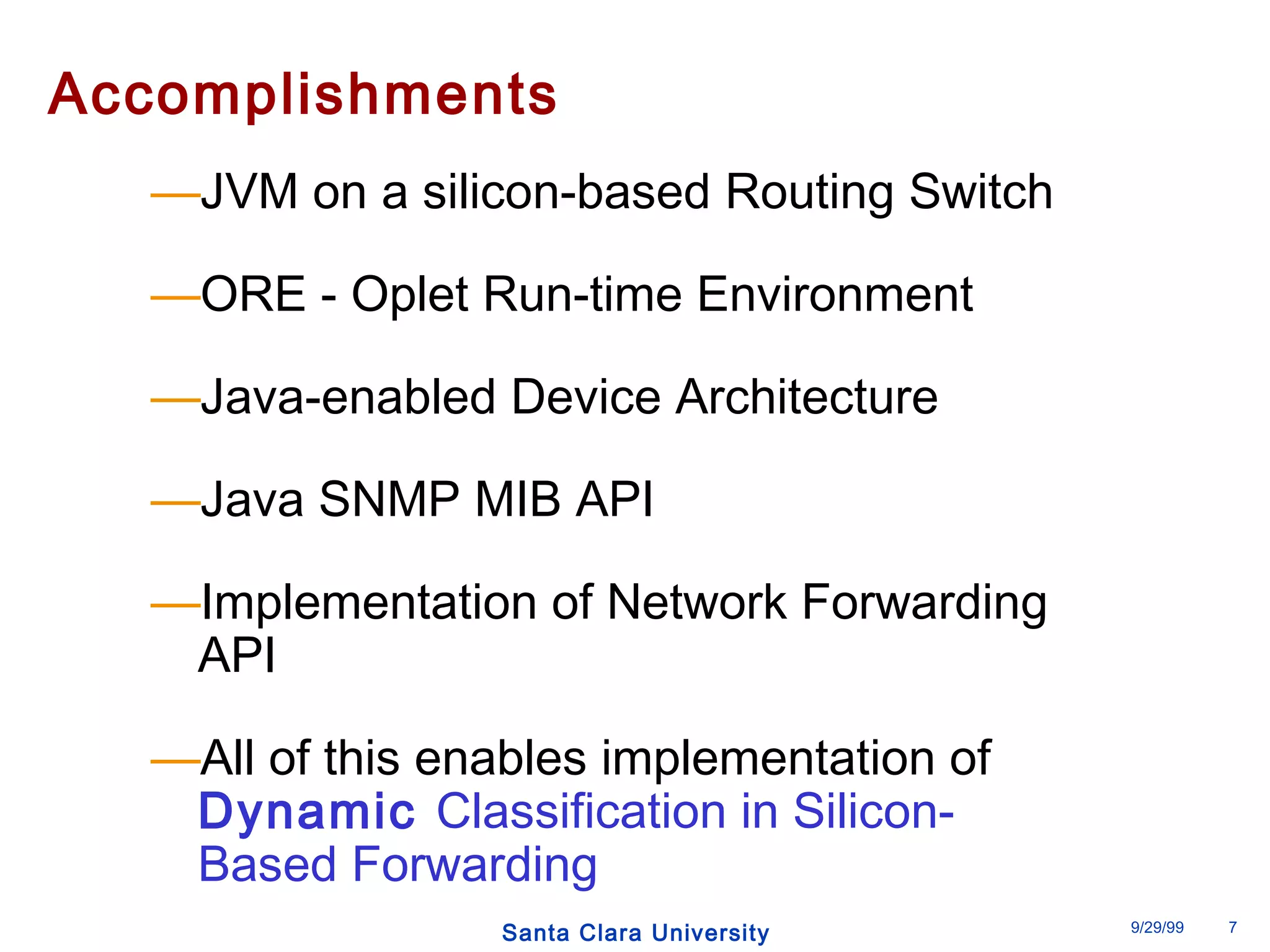 Accomplishments 
—JVM on a silicon-based Routing Switch 
—ORE - Oplet Run-time Environment 
—Java-enabled Device Architecture 
—Java SNMP MIB API 
—Implementation of Network Forwarding 
API 
—All of this enables implementation of 
Dynamic Classification in Silicon- 
Based Forwarding 
Santa Clara University 9/29/99 7 
 