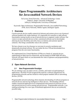 Tal Lavian August , 1999_ Hot Interconnects, Stanford
1 Open Programmable Architecture for Java-enabled Network Devices Page 1
Open Programmable Architecture
for Java-enabled Network Devices
Tal Lavian, Nortel Networks - Advanced Technology Center
Robert F. Jaeger, University of Maryland
Jeffrey K. Hollingsworth, University of Maryland
Keywords: Open Architecture, Programmable Networks, Java-enabled Networking,
JVM, Active Networks, Mobile Agents, Intelligent Agents.
1 Overview
Current network devices enable connectivity between end systems given a set of protocol
software bundled with vendor hardware. It is impossible for customers to add software
functionality running locally on top of network devices to augment vendor software. Our
vision is to open network devices so that customized software can be downloaded,
allowing for more flexibility and with a focus on industry and customer specific
solutions. This brings considerable value to the customer.
We have chosen to use Java because we can reuse its security mechanism and
dynamically download software. We can isolate the Java VM and downloaded Java
programs from the core router functionality.
We implemented Java Virtual Machines (JVMs) on a family of network devices,
implemented an Open Services framework, and developed an SNMP MIB API and a
Network API upon which we can demonstate the value of openness and programmability
of network devices.
2 Open Network Services
2.1 New Programmable Paradigm
We are entering a new era where servers, switches, and routers are participating in
applications. The IEEE P1520 recognized the need for a software infrastructure for
programming networks and has initiatives which propose standard APIs to networking
devices. [28-29].
Programmable network technology allows dynamic downloading of software programs to
network devices and moving intelligence to these devices. Downloading software
enables customized application level computational interconnectivity between servers
and network devices as well as among network devices. Programmable networks is an
enabling technology for a new type of distributed applications that are not technically
possible today.
 