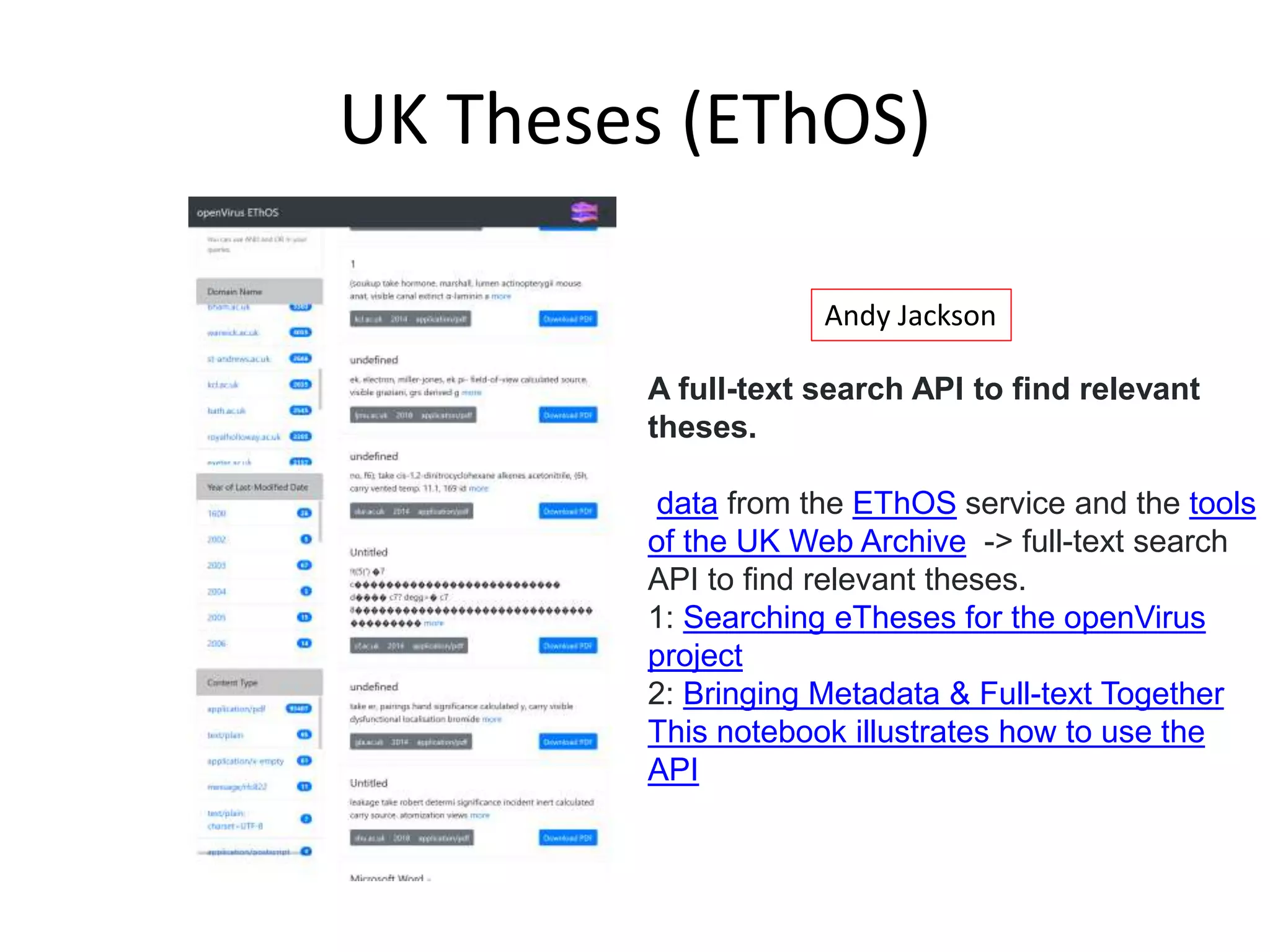 UK Theses (EThOS)
A full-text search API to find relevant
theses.
data from the EThOS service and the tools
of the UK Web Archive -> full-text search
API to find relevant theses.
1: Searching eTheses for the openVirus
project
2: Bringing Metadata & Full-text Together
This notebook illustrates how to use the
API
Andy Jackson
 