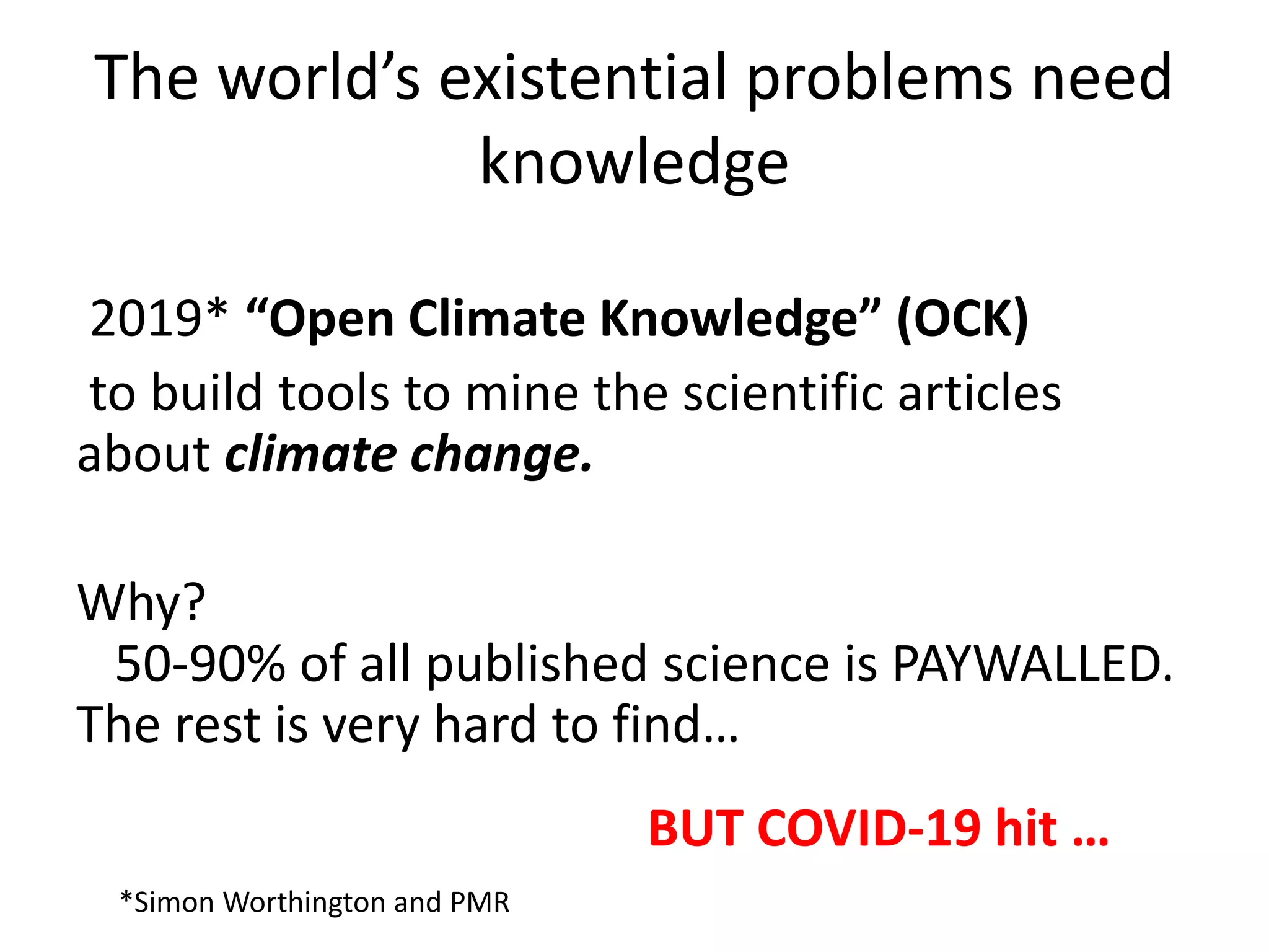 The world’s existential problems need
knowledge
2019* “Open Climate Knowledge” (OCK)
to build tools to mine the scientific articles
about climate change.
Why?
50-90% of all published science is PAYWALLED.
The rest is very hard to find…
*Simon Worthington and PMR
BUT COVID-19 hit …
 