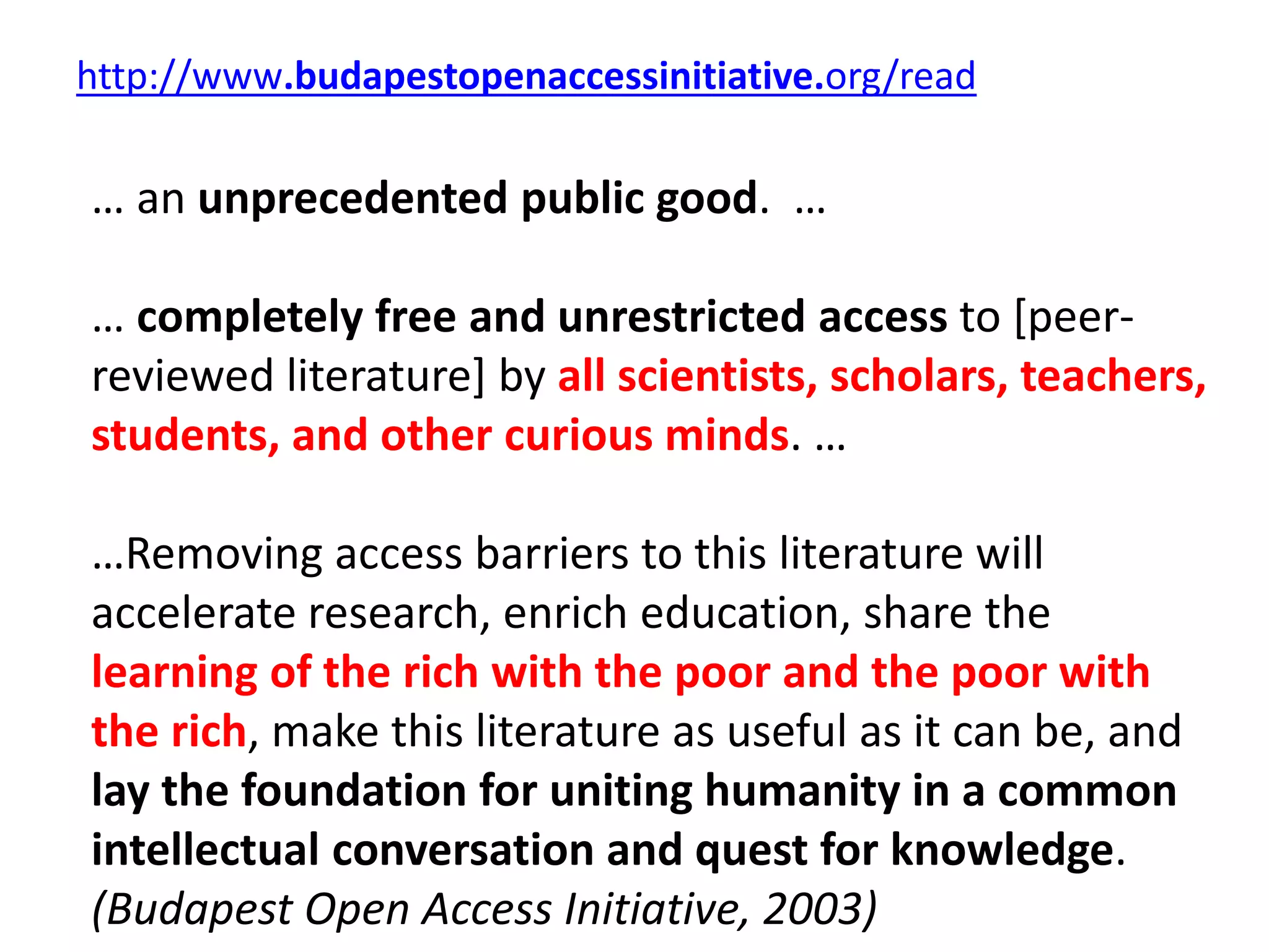 http://www.budapestopenaccessinitiative.org/read
… an unprecedented public good. …
… completely free and unrestricted access to [peer-
reviewed literature] by all scientists, scholars, teachers,
students, and other curious minds. …
…Removing access barriers to this literature will
accelerate research, enrich education, share the
learning of the rich with the poor and the poor with
the rich, make this literature as useful as it can be, and
lay the foundation for uniting humanity in a common
intellectual conversation and quest for knowledge.
(Budapest Open Access Initiative, 2003)
 