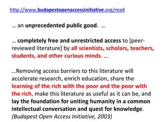 http://www.budapestopenaccessinitiative.org/read
… an unprecedented public good. …
… completely free and unrestricted access to [peer-
reviewed literature] by all scientists, scholars, teachers,
students, and other curious minds. …
…Removing access barriers to this literature will
accelerate research, enrich education, share the
learning of the rich with the poor and the poor with
the rich, make this literature as useful as it can be, and
lay the foundation for uniting humanity in a common
intellectual conversation and quest for knowledge.
(Budapest Open Access Initiative, 2003)
 