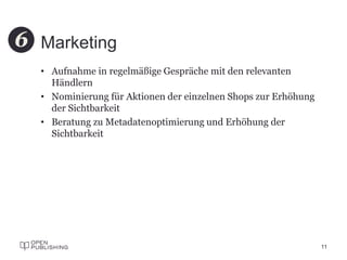 Marketing
• Aufnahme in regelmäßige Gespräche mit den relevanten
Händlern
• Nominierung für Aktionen der einzelnen Shops zur Erhöhung
der Sichtbarkeit
• Beratung zu Metadatenoptimierung und Erhöhung der
Sichtbarkeit
11
6
 