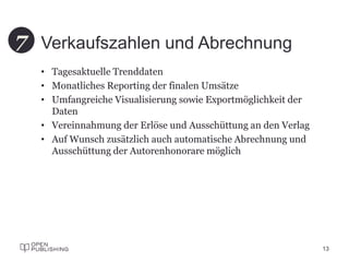 Verkaufszahlen und Abrechnung
• Tagesaktuelle Trenddaten
• Monatliches Reporting der finalen Umsätze
• Umfangreiche Visualisierung sowie Exportmöglichkeit der
Daten
• Vereinnahmung der Erlöse und Ausschüttung an den Verlag
• Auf Wunsch zusätzlich auch automatische Abrechnung und
Ausschüttung der Autorenhonorare möglich
13
7
 